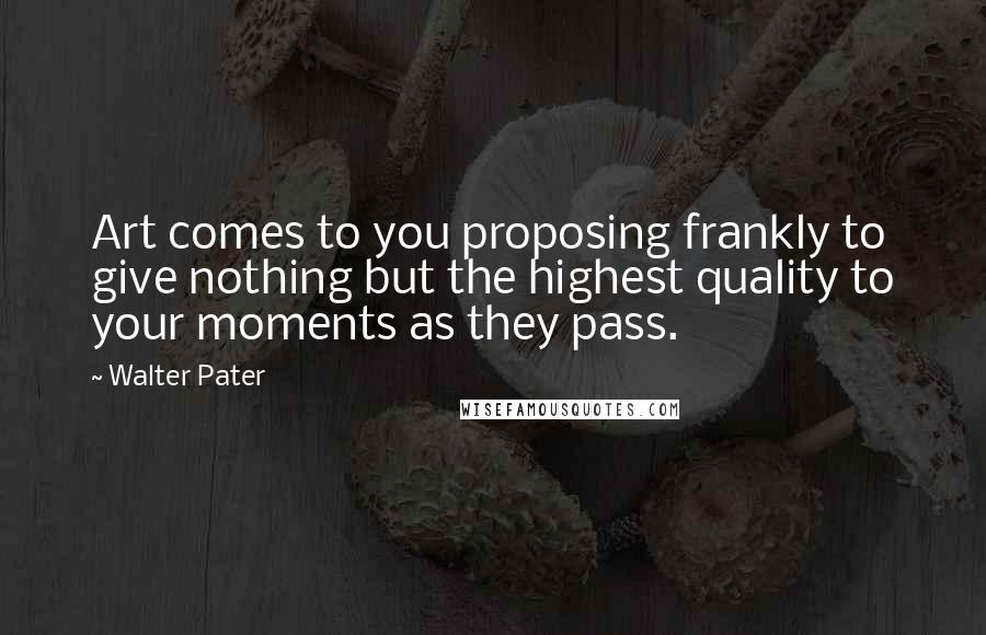 Walter Pater Quotes: Art comes to you proposing frankly to give nothing but the highest quality to your moments as they pass.
