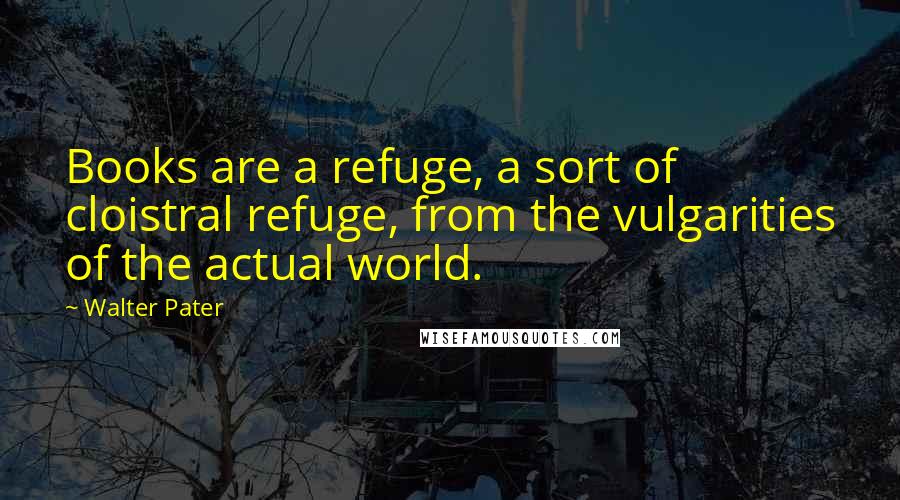 Walter Pater Quotes: Books are a refuge, a sort of cloistral refuge, from the vulgarities of the actual world.