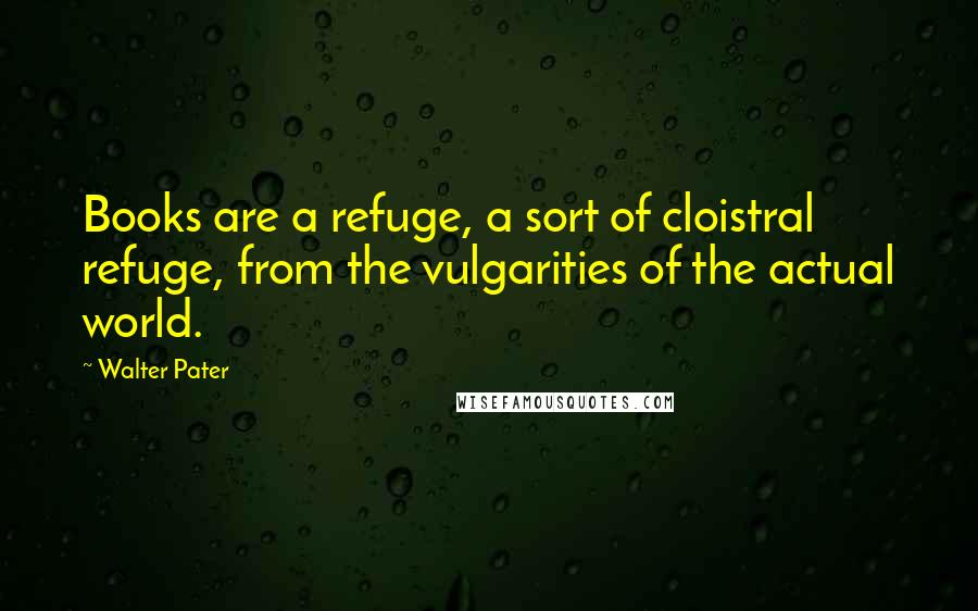 Walter Pater Quotes: Books are a refuge, a sort of cloistral refuge, from the vulgarities of the actual world.