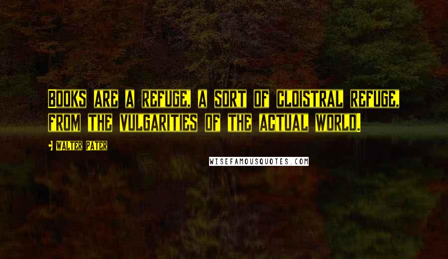 Walter Pater Quotes: Books are a refuge, a sort of cloistral refuge, from the vulgarities of the actual world.