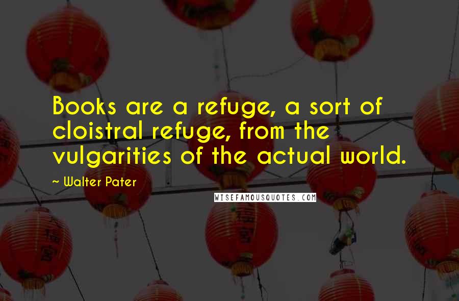 Walter Pater Quotes: Books are a refuge, a sort of cloistral refuge, from the vulgarities of the actual world.