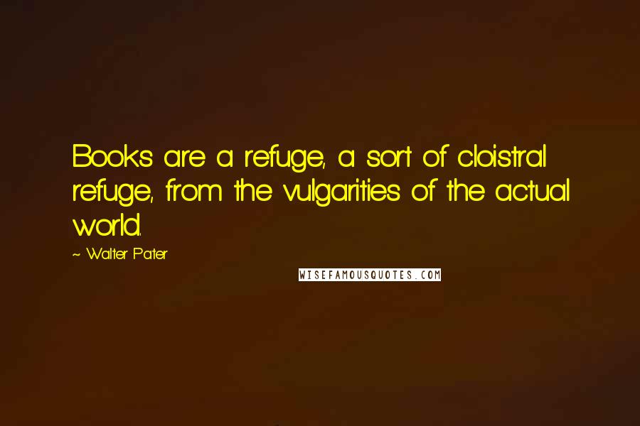 Walter Pater Quotes: Books are a refuge, a sort of cloistral refuge, from the vulgarities of the actual world.