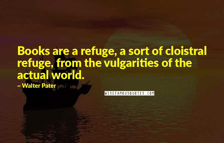Walter Pater Quotes: Books are a refuge, a sort of cloistral refuge, from the vulgarities of the actual world.