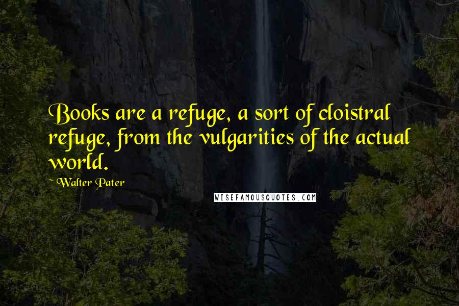 Walter Pater Quotes: Books are a refuge, a sort of cloistral refuge, from the vulgarities of the actual world.