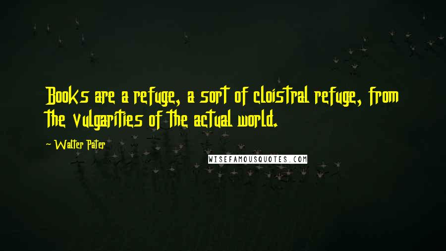 Walter Pater Quotes: Books are a refuge, a sort of cloistral refuge, from the vulgarities of the actual world.