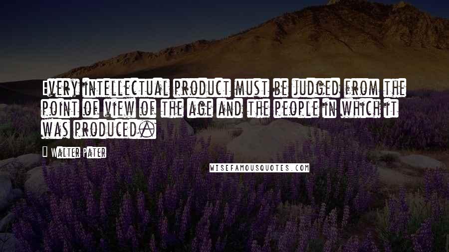 Walter Pater Quotes: Every intellectual product must be judged from the point of view of the age and the people in which it was produced.