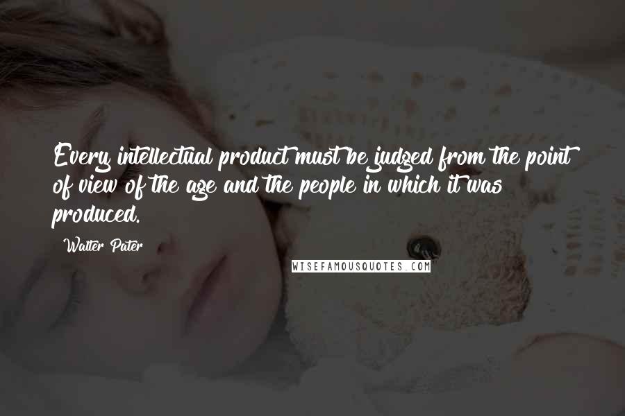 Walter Pater Quotes: Every intellectual product must be judged from the point of view of the age and the people in which it was produced.