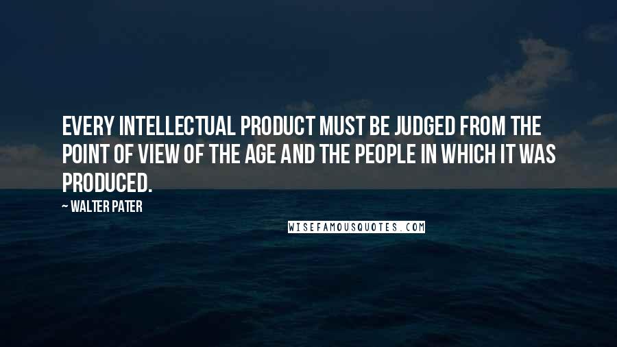 Walter Pater Quotes: Every intellectual product must be judged from the point of view of the age and the people in which it was produced.