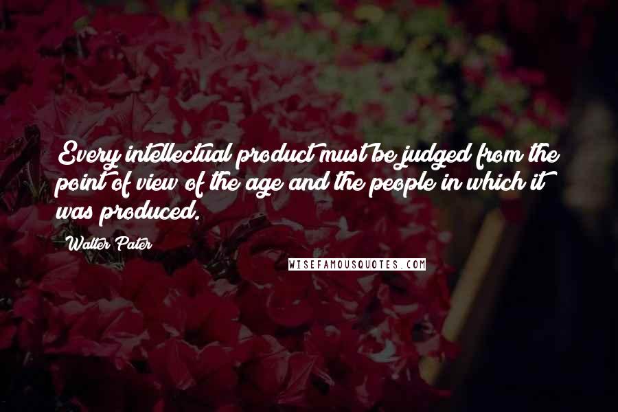 Walter Pater Quotes: Every intellectual product must be judged from the point of view of the age and the people in which it was produced.