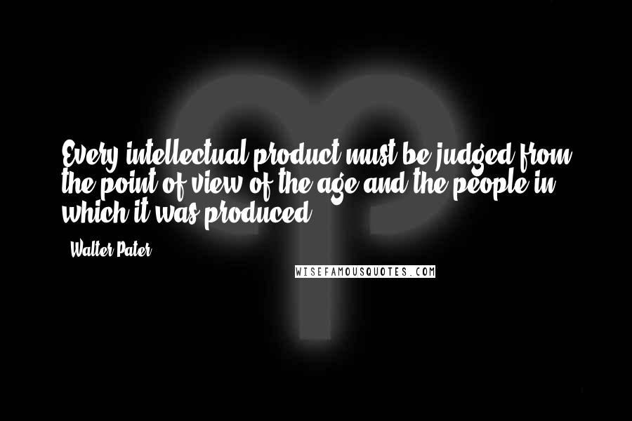 Walter Pater Quotes: Every intellectual product must be judged from the point of view of the age and the people in which it was produced.