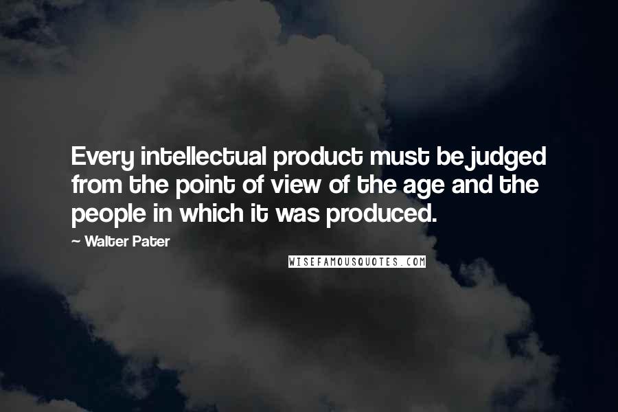 Walter Pater Quotes: Every intellectual product must be judged from the point of view of the age and the people in which it was produced.