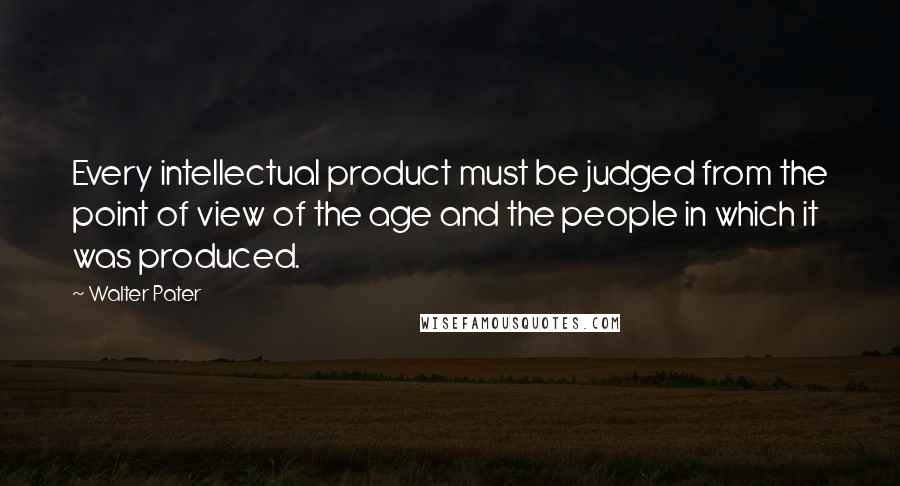 Walter Pater Quotes: Every intellectual product must be judged from the point of view of the age and the people in which it was produced.