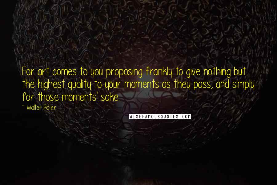 Walter Pater Quotes: For art comes to you proposing frankly to give nothing but the highest quality to your moments as they pass, and simply for those moments' sake.