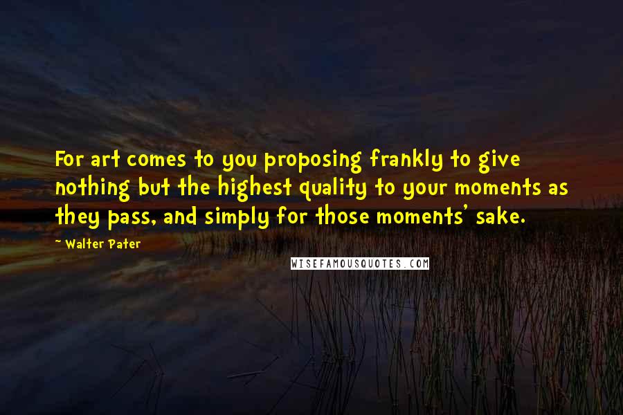 Walter Pater Quotes: For art comes to you proposing frankly to give nothing but the highest quality to your moments as they pass, and simply for those moments' sake.