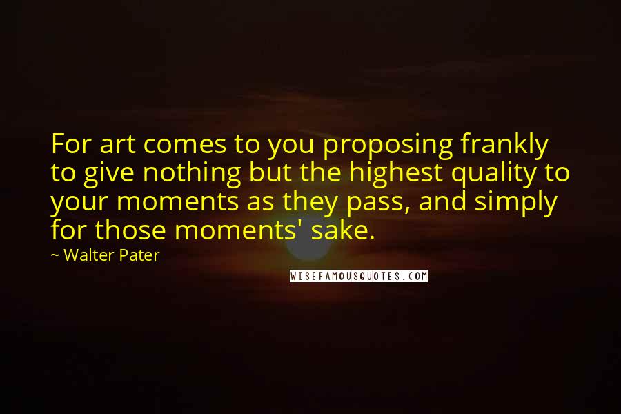 Walter Pater Quotes: For art comes to you proposing frankly to give nothing but the highest quality to your moments as they pass, and simply for those moments' sake.