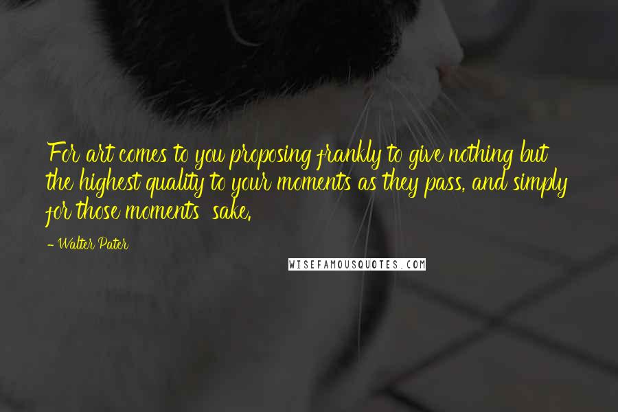 Walter Pater Quotes: For art comes to you proposing frankly to give nothing but the highest quality to your moments as they pass, and simply for those moments' sake.
