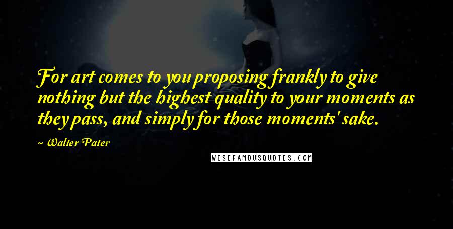 Walter Pater Quotes: For art comes to you proposing frankly to give nothing but the highest quality to your moments as they pass, and simply for those moments' sake.