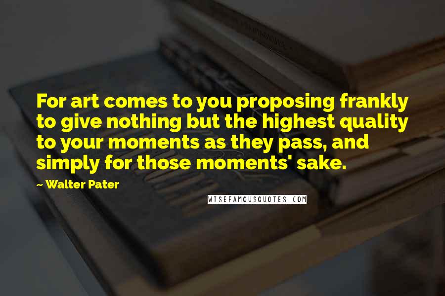 Walter Pater Quotes: For art comes to you proposing frankly to give nothing but the highest quality to your moments as they pass, and simply for those moments' sake.