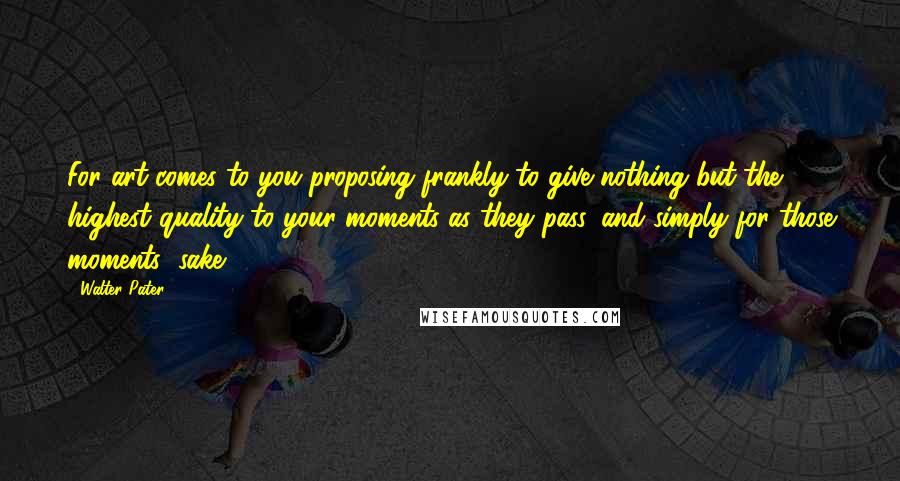 Walter Pater Quotes: For art comes to you proposing frankly to give nothing but the highest quality to your moments as they pass, and simply for those moments' sake.