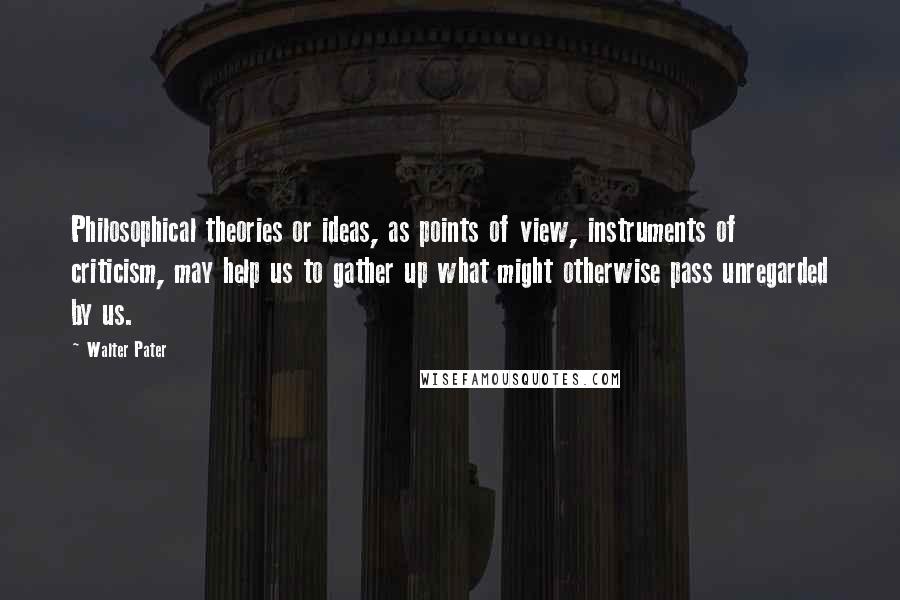 Walter Pater Quotes: Philosophical theories or ideas, as points of view, instruments of criticism, may help us to gather up what might otherwise pass unregarded by us.