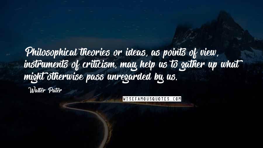 Walter Pater Quotes: Philosophical theories or ideas, as points of view, instruments of criticism, may help us to gather up what might otherwise pass unregarded by us.