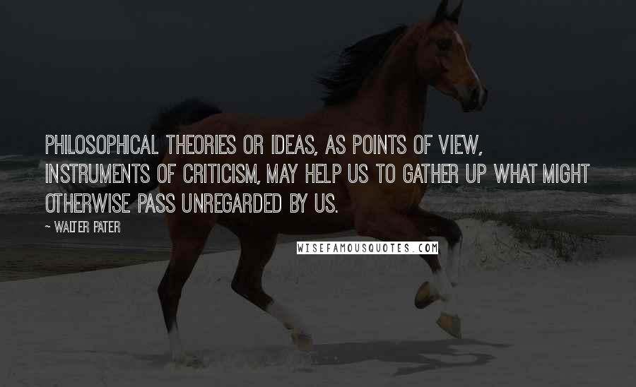 Walter Pater Quotes: Philosophical theories or ideas, as points of view, instruments of criticism, may help us to gather up what might otherwise pass unregarded by us.