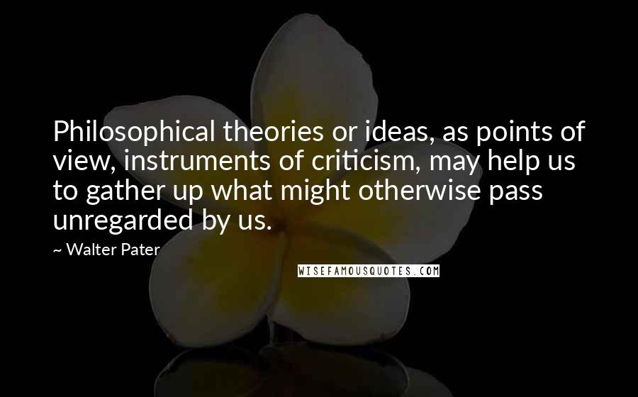 Walter Pater Quotes: Philosophical theories or ideas, as points of view, instruments of criticism, may help us to gather up what might otherwise pass unregarded by us.