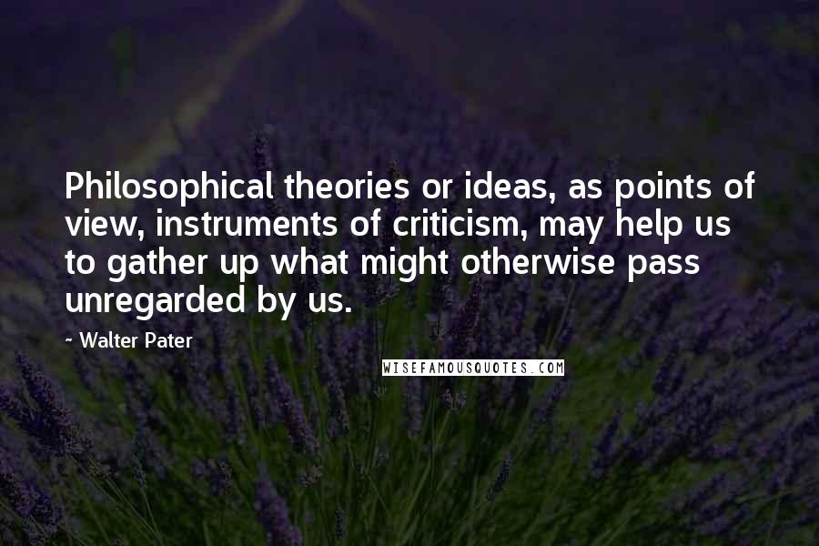 Walter Pater Quotes: Philosophical theories or ideas, as points of view, instruments of criticism, may help us to gather up what might otherwise pass unregarded by us.