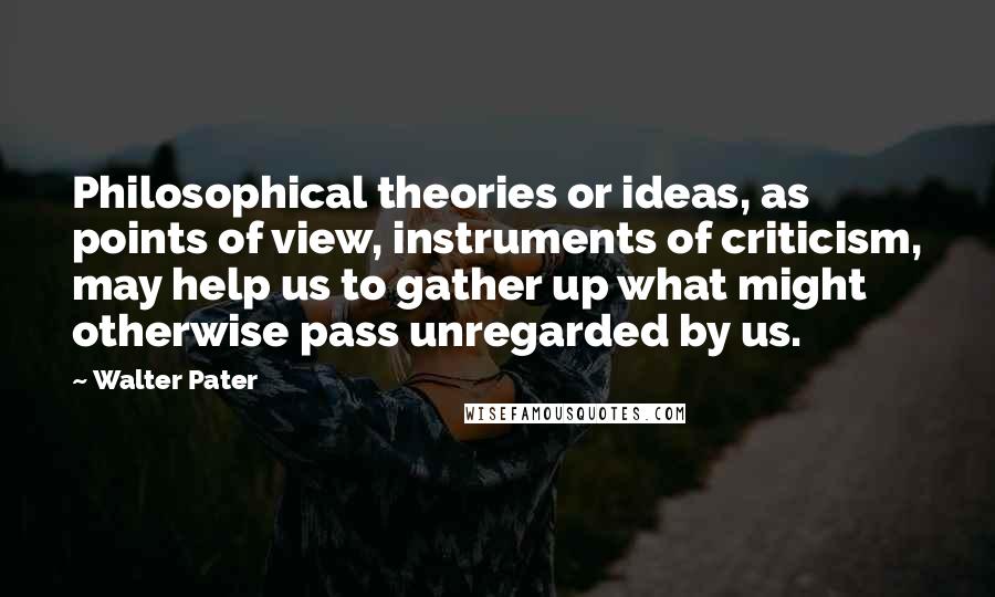 Walter Pater Quotes: Philosophical theories or ideas, as points of view, instruments of criticism, may help us to gather up what might otherwise pass unregarded by us.