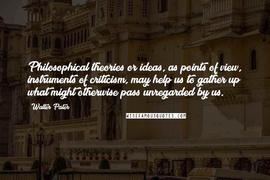 Walter Pater Quotes: Philosophical theories or ideas, as points of view, instruments of criticism, may help us to gather up what might otherwise pass unregarded by us.