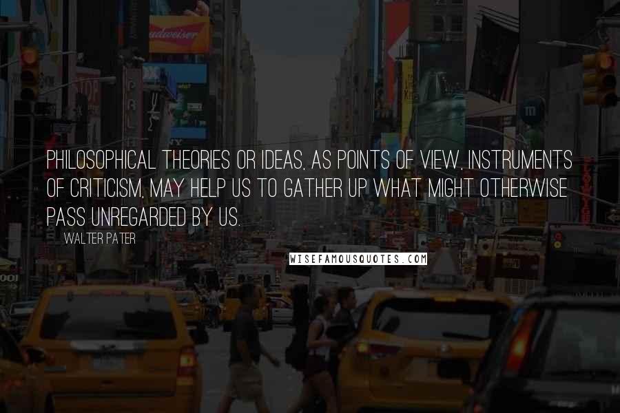 Walter Pater Quotes: Philosophical theories or ideas, as points of view, instruments of criticism, may help us to gather up what might otherwise pass unregarded by us.