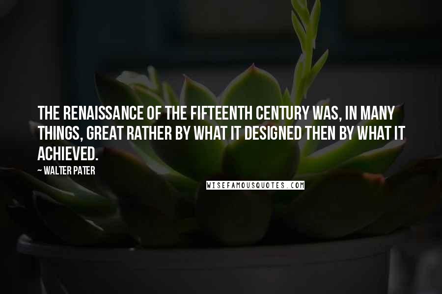 Walter Pater Quotes: The Renaissance of the fifteenth century was, in many things, great rather by what it designed then by what it achieved.