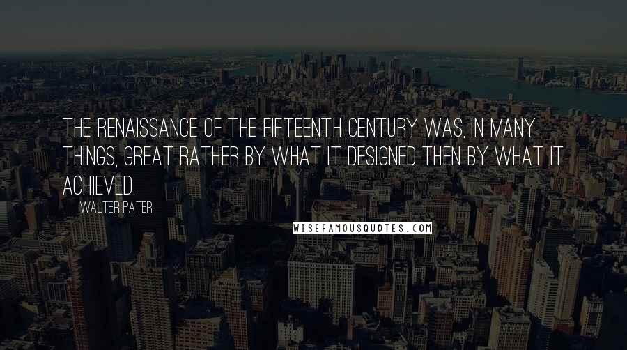Walter Pater Quotes: The Renaissance of the fifteenth century was, in many things, great rather by what it designed then by what it achieved.