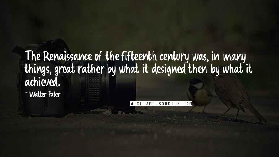 Walter Pater Quotes: The Renaissance of the fifteenth century was, in many things, great rather by what it designed then by what it achieved.