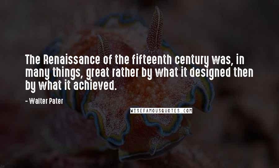 Walter Pater Quotes: The Renaissance of the fifteenth century was, in many things, great rather by what it designed then by what it achieved.