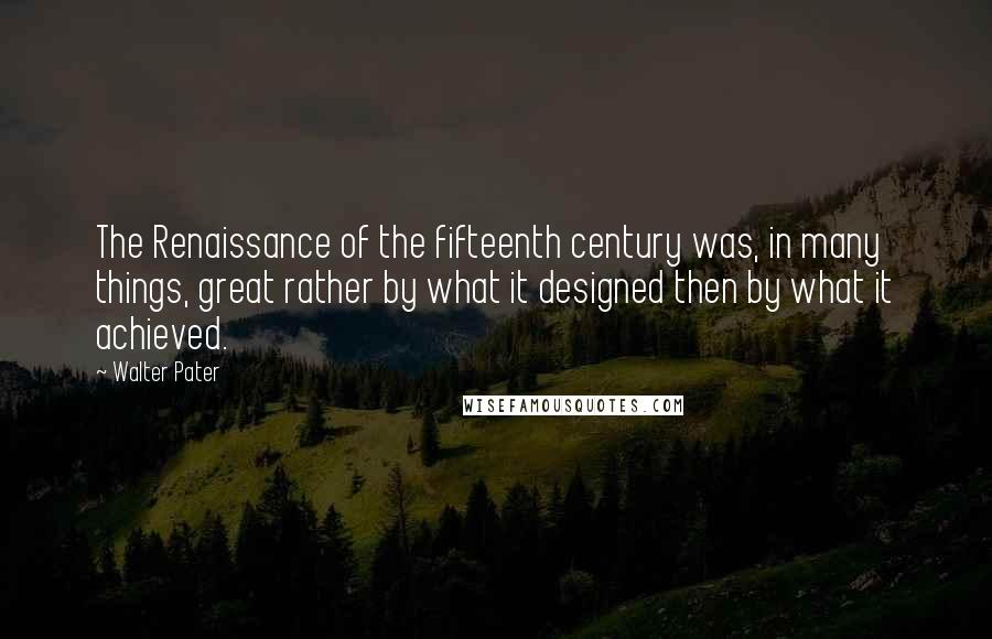 Walter Pater Quotes: The Renaissance of the fifteenth century was, in many things, great rather by what it designed then by what it achieved.