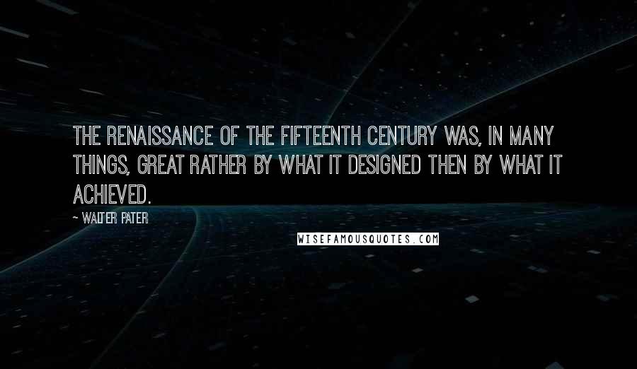 Walter Pater Quotes: The Renaissance of the fifteenth century was, in many things, great rather by what it designed then by what it achieved.