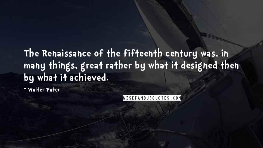 Walter Pater Quotes: The Renaissance of the fifteenth century was, in many things, great rather by what it designed then by what it achieved.