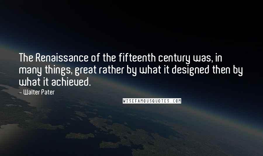 Walter Pater Quotes: The Renaissance of the fifteenth century was, in many things, great rather by what it designed then by what it achieved.