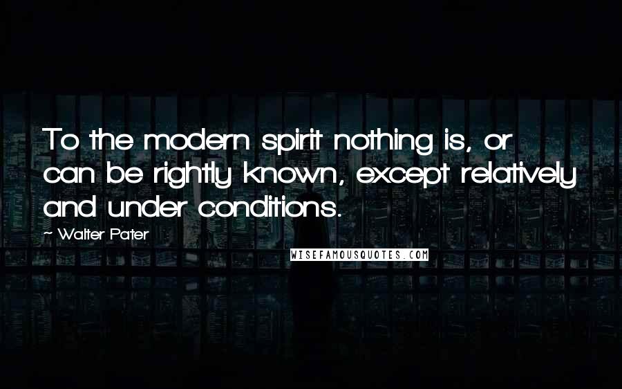 Walter Pater Quotes: To the modern spirit nothing is, or can be rightly known, except relatively and under conditions.