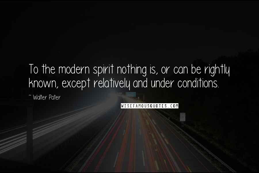 Walter Pater Quotes: To the modern spirit nothing is, or can be rightly known, except relatively and under conditions.