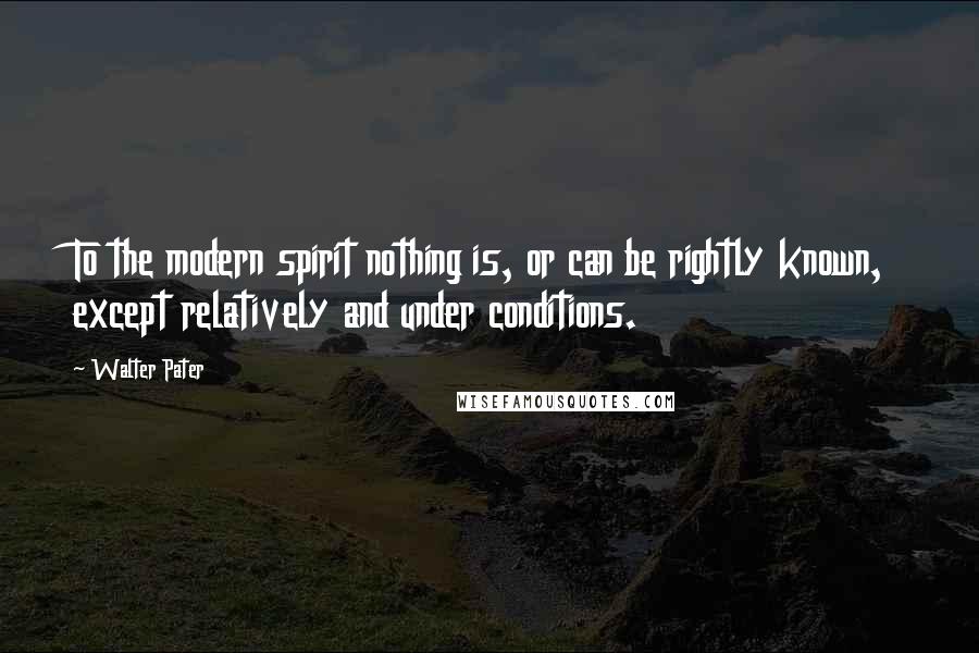 Walter Pater Quotes: To the modern spirit nothing is, or can be rightly known, except relatively and under conditions.