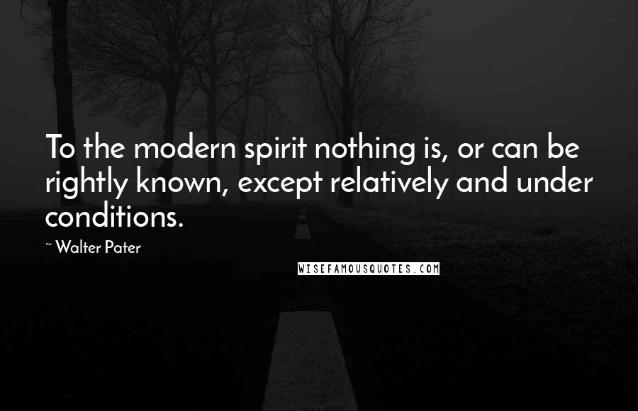 Walter Pater Quotes: To the modern spirit nothing is, or can be rightly known, except relatively and under conditions.