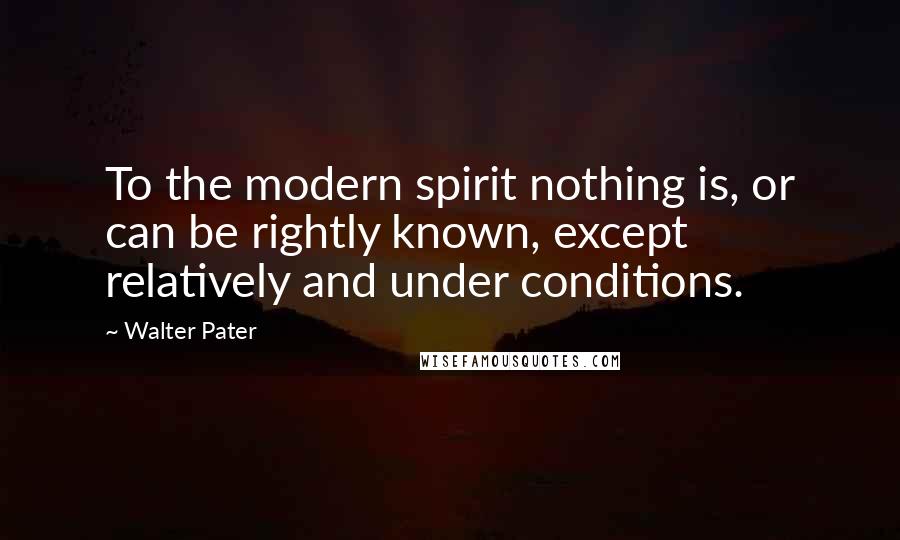 Walter Pater Quotes: To the modern spirit nothing is, or can be rightly known, except relatively and under conditions.