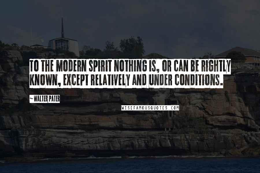 Walter Pater Quotes: To the modern spirit nothing is, or can be rightly known, except relatively and under conditions.