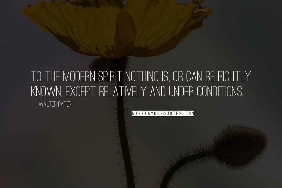 Walter Pater Quotes: To the modern spirit nothing is, or can be rightly known, except relatively and under conditions.