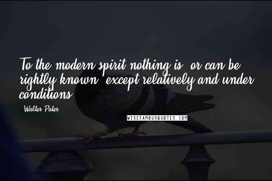 Walter Pater Quotes: To the modern spirit nothing is, or can be rightly known, except relatively and under conditions.