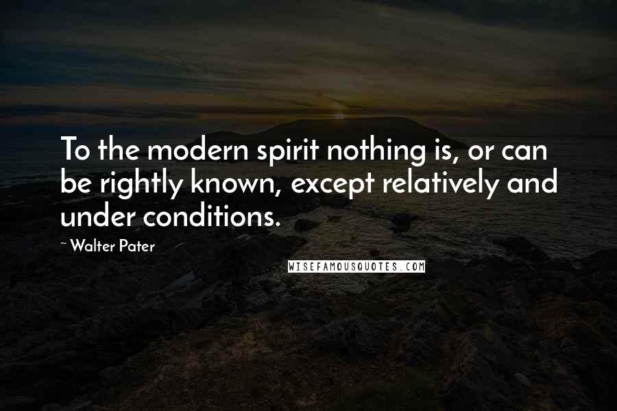 Walter Pater Quotes: To the modern spirit nothing is, or can be rightly known, except relatively and under conditions.