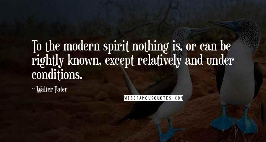 Walter Pater Quotes: To the modern spirit nothing is, or can be rightly known, except relatively and under conditions.