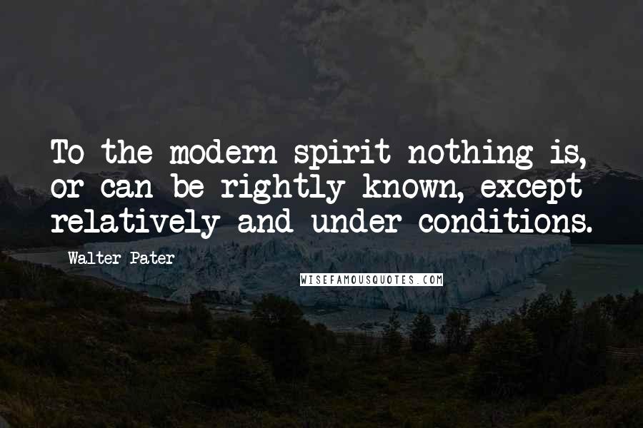 Walter Pater Quotes: To the modern spirit nothing is, or can be rightly known, except relatively and under conditions.